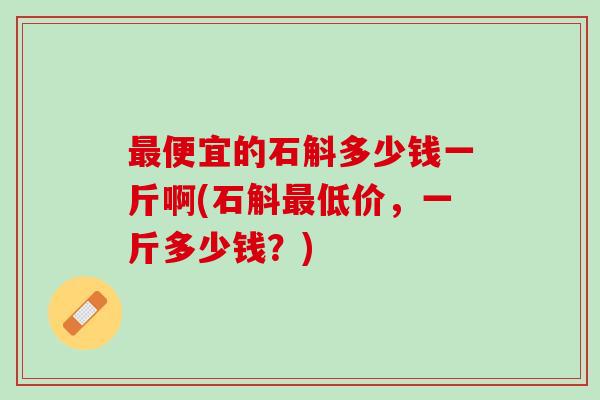 便宜的石斛多少钱一斤啊(石斛低价,一斤多少钱?) 便宜的石斛多少钱一斤啊(石斛低价,一斤多少钱?)