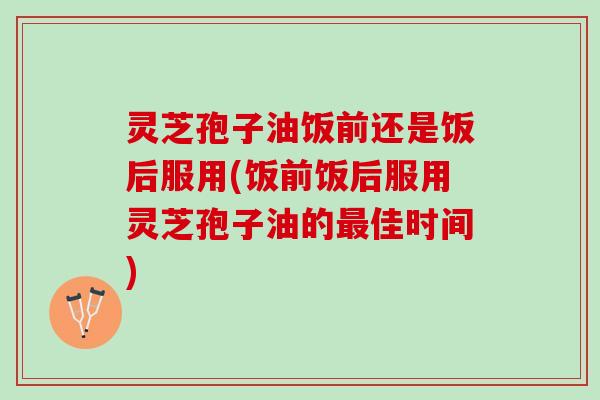 灵芝孢子油饭前还是饭后服用(饭前饭后服用灵芝孢子油的佳时间)