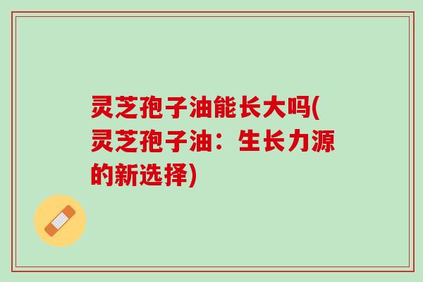 灵芝孢子油能长大吗(灵芝孢子油：生长力源的新选择)