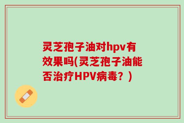 灵芝孢子油对hpv有效果吗(灵芝孢子油能否HPV?) 灵芝孢子油对hpv有效果吗(灵芝孢子油能否HPV?)