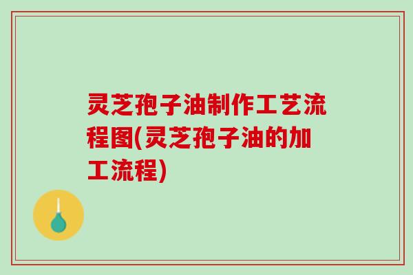 灵芝孢子油制作工艺流程图(灵芝孢子油的加工流程)