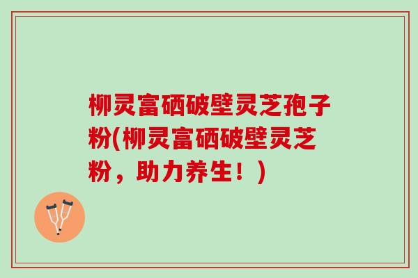 柳灵富硒破壁灵芝孢子粉(柳灵富硒破壁灵芝粉，助力养生！)