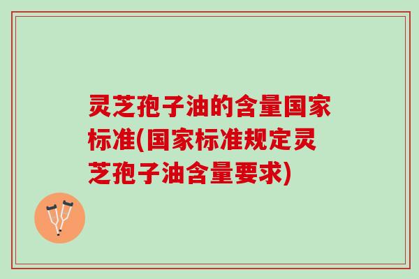 灵芝孢子油的含量国家标准(国家标准规定灵芝孢子油含量要求)
