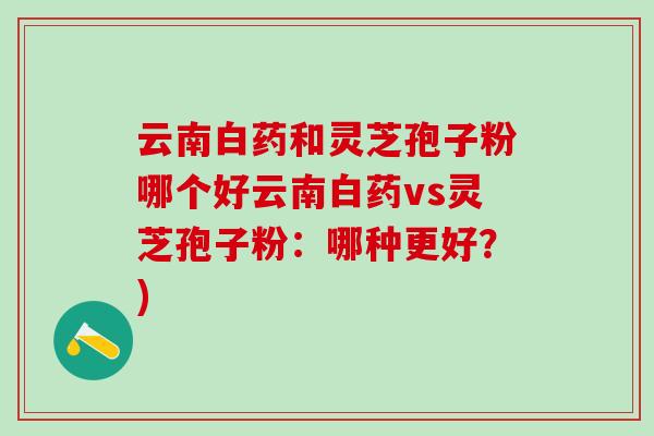 云南白药和灵芝孢子粉哪个好云南白药vs灵芝孢子粉:哪种更好?) 云南白药和灵芝孢子粉哪个好云南白药vs灵芝孢子粉:哪种更好?)