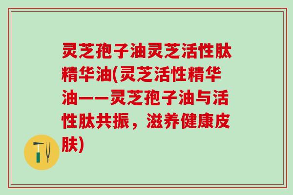 灵芝孢子油灵芝活性肽精华油(灵芝活性精华油——灵芝孢子油与活性肽共振,滋养健康) 灵芝孢子油灵芝活性肽精华油(灵芝活性精华油——灵芝孢子油与活性肽共振,滋养健康)