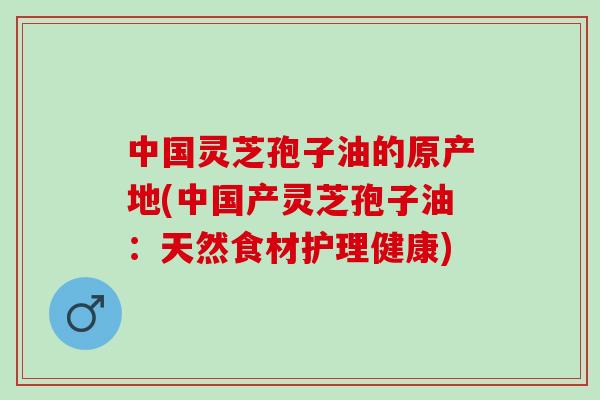中国灵芝孢子油的原产地(中国产灵芝孢子油：天然食材护理健康)
