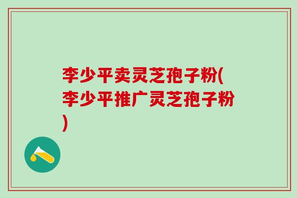 李少平卖灵芝孢子粉(李少平推广灵芝孢子粉)