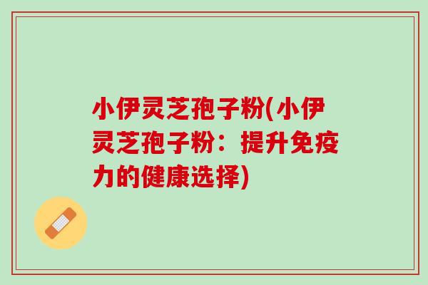 小伊灵芝孢子粉(小伊灵芝孢子粉：提升免疫力的健康选择)