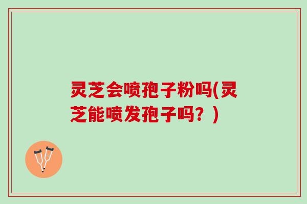 灵芝会喷孢子粉吗(灵芝能喷发孢子吗？)