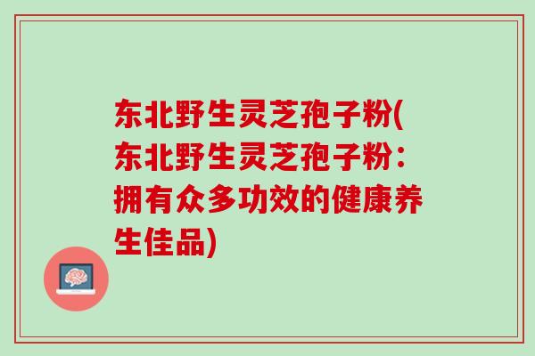 东北野生灵芝孢子粉(东北野生灵芝孢子粉:拥有众多功效的健康养生佳品) 东北野生灵芝孢子粉(东北野生灵芝孢子粉:拥有众多功效的健康养生佳品)