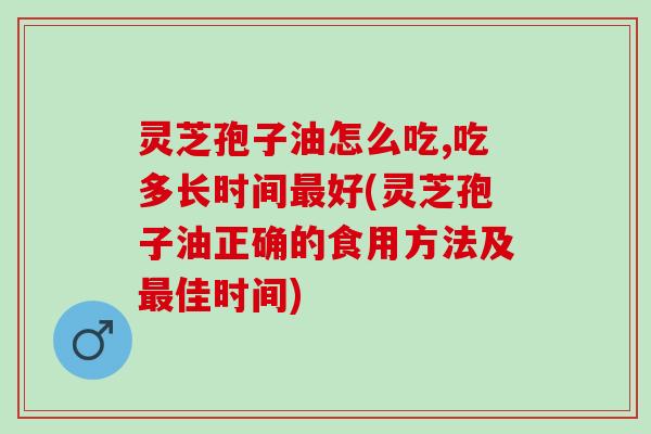 灵芝孢子油怎么吃,吃多长时间好(灵芝孢子油正确的食用方法及佳时间) 灵芝孢子油怎么吃,吃多长时间好(灵芝孢子油正确的食用方法及佳时间)