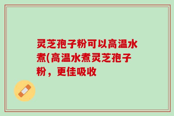 灵芝孢子粉可以高温水煮(高温水煮灵芝孢子粉，更佳吸收