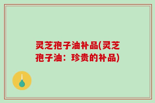 灵芝孢子油补品(灵芝孢子油：珍贵的补品)