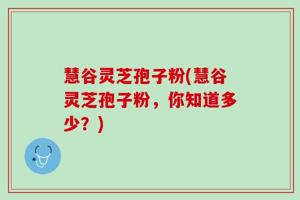 慧谷灵芝孢子粉(慧谷灵芝孢子粉，你知道多少？)