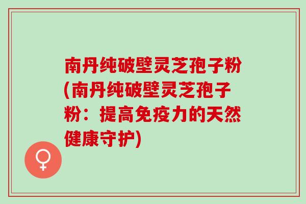 南丹纯破壁灵芝孢子粉(南丹纯破壁灵芝孢子粉：提高免疫力的天然健康守护)
