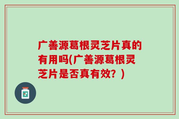 广善源葛根灵芝片真的有用吗(广善源葛根灵芝片是否真有效？)
