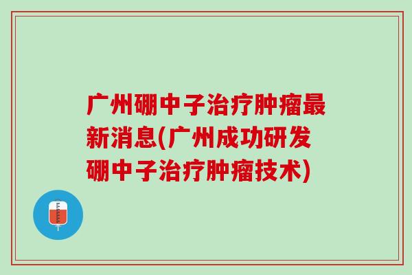 广州硼中子治疗肿瘤最新消息(广州成功研发硼中子治疗肿瘤技术)