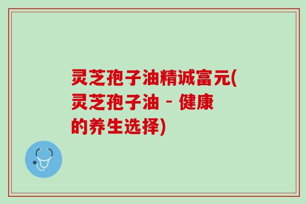 灵芝孢子油精诚富元(灵芝孢子油 - 健康的养生选择)