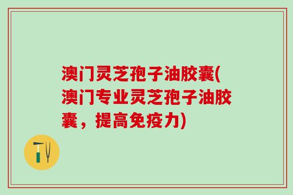 澳门灵芝孢子油胶囊(澳门专业灵芝孢子油胶囊，提高免疫力)
