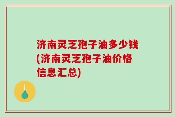 济南灵芝孢子油多少钱(济南灵芝孢子油价格信息汇总) 济南灵芝孢子油多少钱(济南灵芝孢子油价格信息汇总)