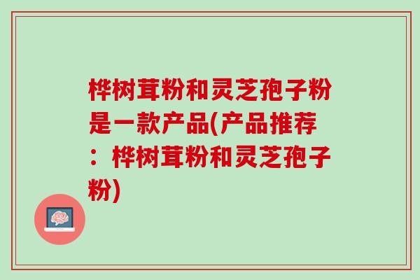 桦树茸粉和灵芝孢子粉是一款产品(产品推荐：桦树茸粉和灵芝孢子粉)