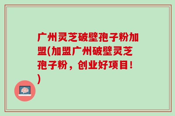 广州灵芝破壁孢子粉加盟(加盟广州破壁灵芝孢子粉，创业好项目！)