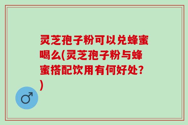 灵芝孢子粉可以兑蜂蜜喝么(灵芝孢子粉与蜂蜜搭配饮用有何好处？)