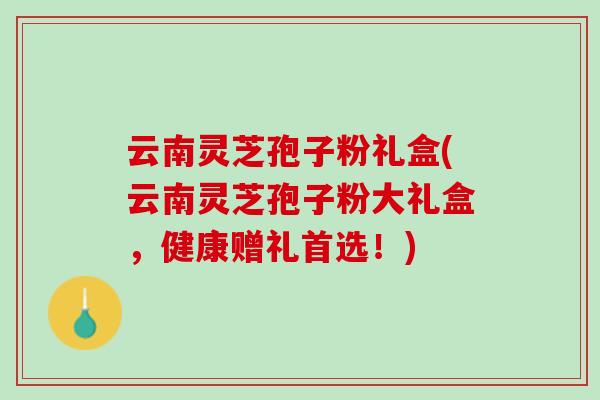 云南灵芝孢子粉礼盒(云南灵芝孢子粉大礼盒，健康赠礼首选！)