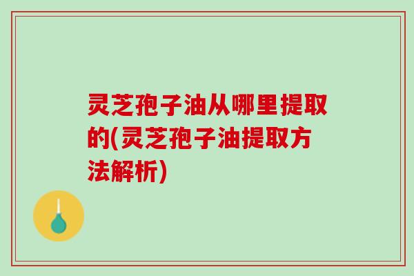 灵芝孢子油从哪里提取的(灵芝孢子油提取方法解析) 灵芝孢子油从哪里提取的(灵芝孢子油提取方法解析)