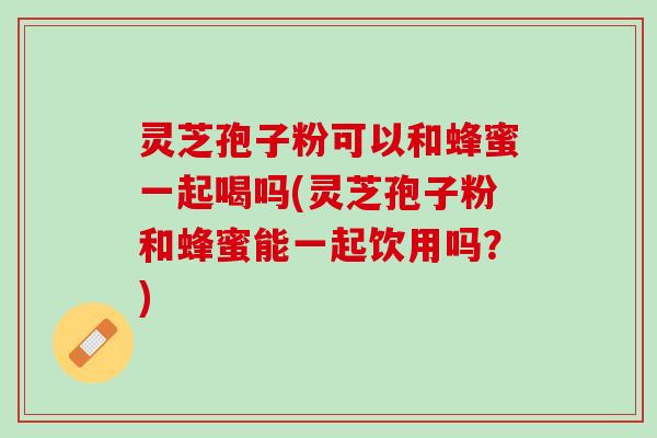 灵芝孢子粉可以和蜂蜜一起喝吗(灵芝孢子粉和蜂蜜能一起饮用吗？)