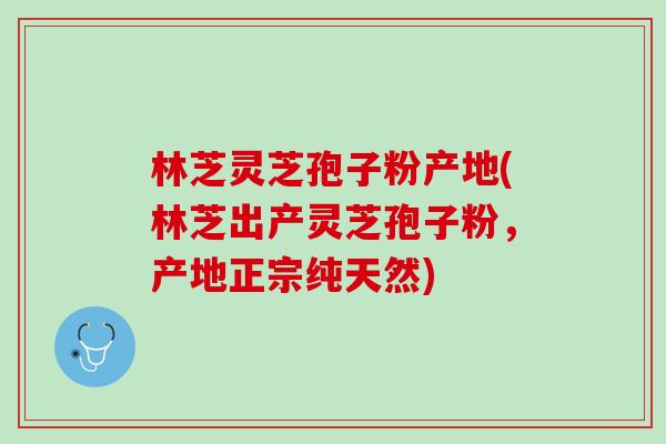 林芝灵芝孢子粉产地(林芝出产灵芝孢子粉，产地正宗纯天然)