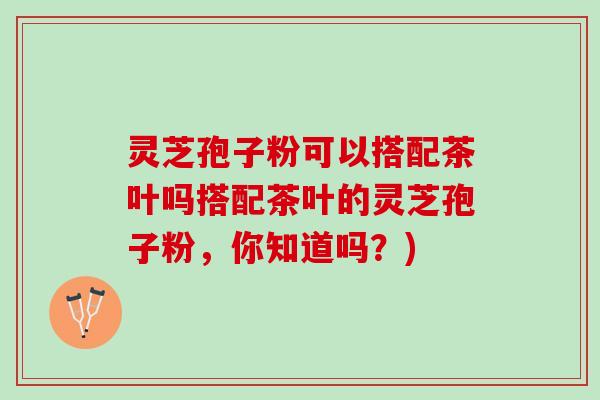 灵芝孢子粉可以搭配茶叶吗搭配茶叶的灵芝孢子粉，你知道吗？)