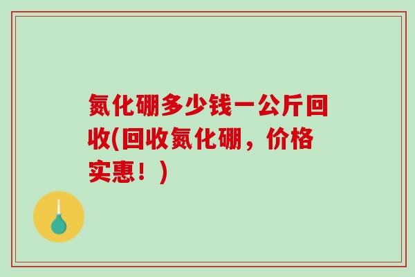 氮化硼多少钱一公斤回收(回收氮化硼，价格实惠！)
