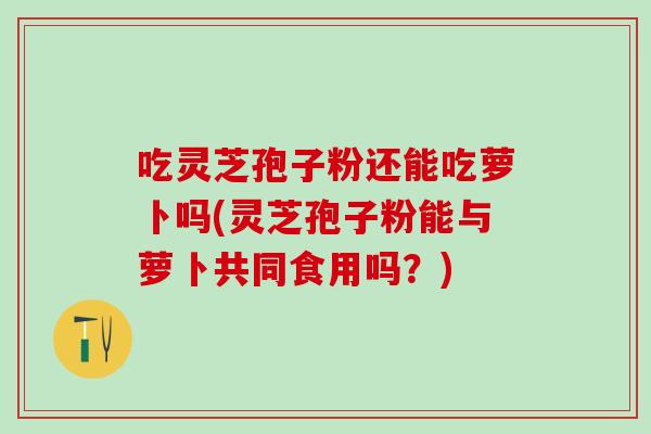 吃灵芝孢子粉还能吃萝卜吗(灵芝孢子粉能与萝卜共同食用吗？)