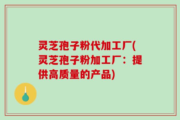 灵芝孢子粉代加工厂(灵芝孢子粉加工厂：提供高质量的产品)