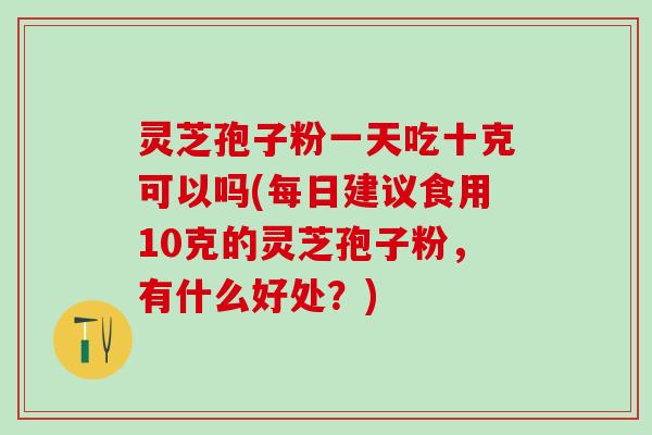 灵芝孢子粉一天吃十克可以吗(每日建议食用10克的灵芝孢子粉，有什么好处？)