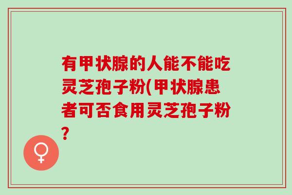 有甲状腺的人能不能吃灵芝孢子粉(甲状腺患者可否食用灵芝孢子粉？