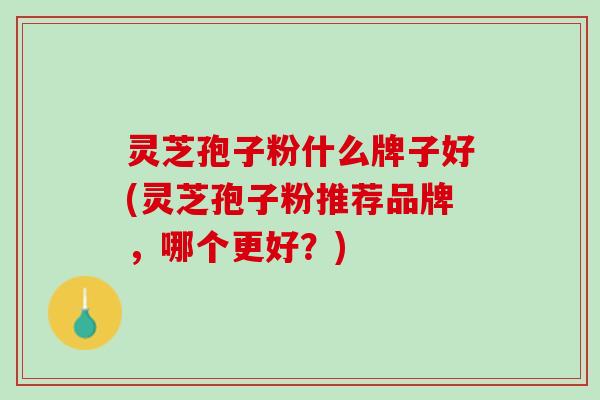 灵芝孢子粉什么牌子好(灵芝孢子粉推荐品牌，哪个更好？)