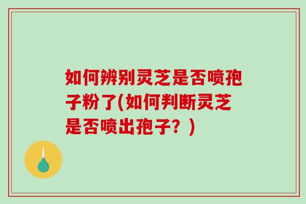 如何辨别灵芝是否喷孢子粉了(如何判断灵芝是否喷出孢子？)