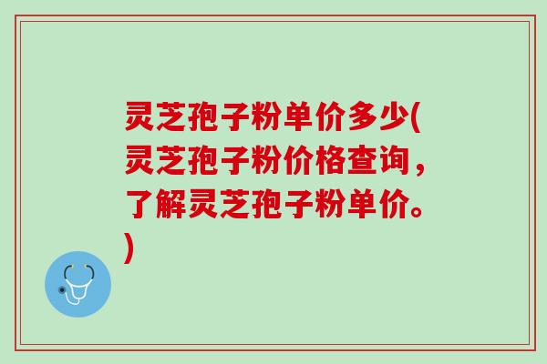 灵芝孢子粉单价多少(灵芝孢子粉价格查询，了解灵芝孢子粉单价。)
