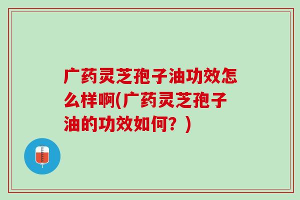 广药灵芝孢子油功效怎么样啊(广药灵芝孢子油的功效如何？)