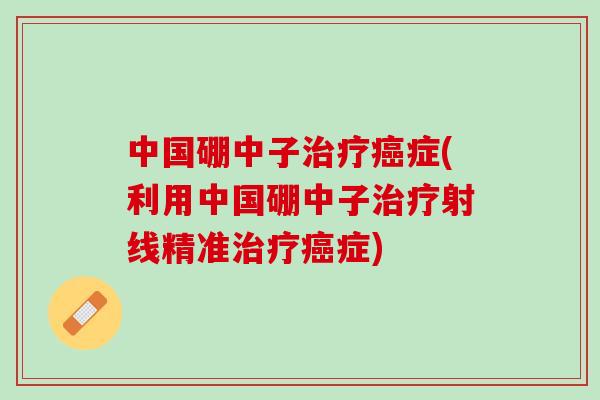 中国硼中子治疗癌症(利用中国硼中子治疗射线精准治疗癌症)