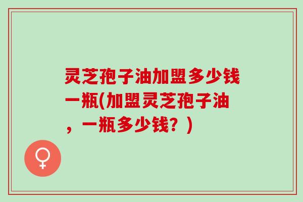 灵芝孢子油加盟多少钱一瓶(加盟灵芝孢子油，一瓶多少钱？)