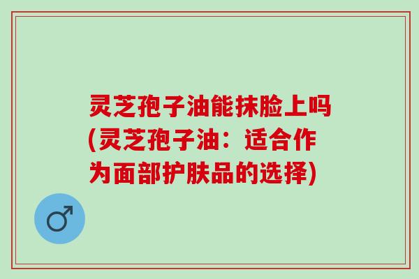 灵芝孢子油能抹脸上吗(灵芝孢子油：适合作为面部护肤品的选择)