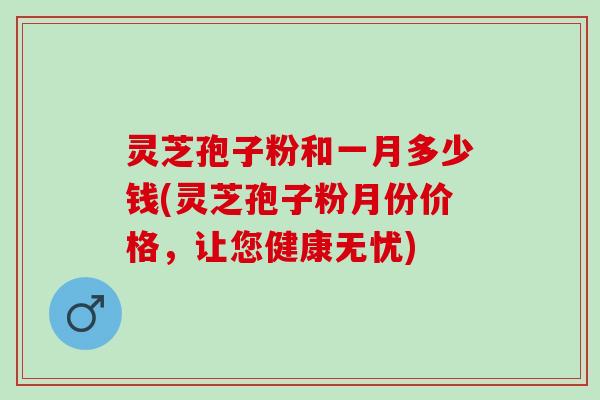 灵芝孢子粉和一月多少钱(灵芝孢子粉月份价格,让您健康无忧) 灵芝孢子粉和一月多少钱(灵芝孢子粉月份价格,让您健康无忧)