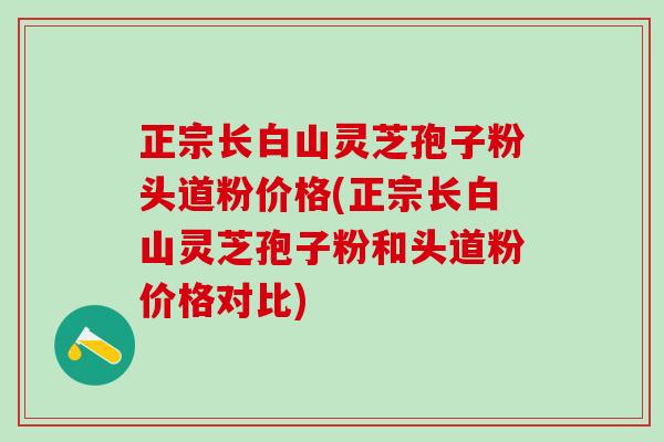 正宗长白山灵芝孢子粉头道粉价格(正宗长白山灵芝孢子粉和头道粉价格对比)