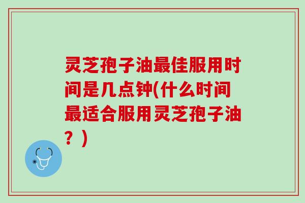 灵芝孢子油最佳服用时间是几点钟(什么时间最适合服用灵芝孢子油？)