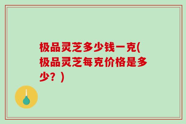 极品灵芝多少钱一克(极品灵芝每克价格是多少?) 极品灵芝多少钱一克(极品灵芝每克价格是多少?)