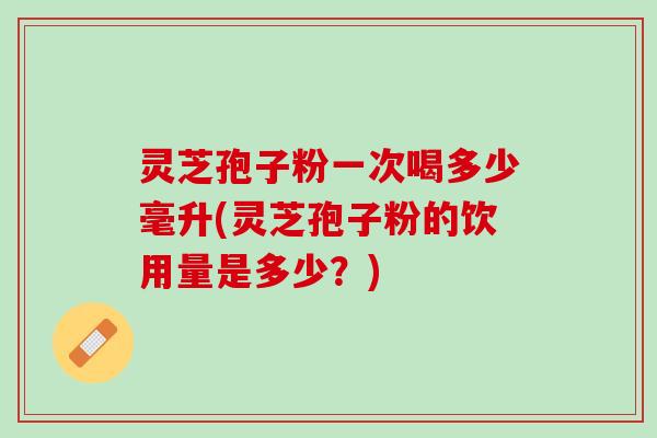灵芝孢子粉一次喝多少毫升(灵芝孢子粉的饮用量是多少？)