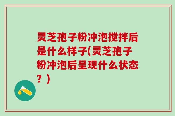 灵芝孢子粉冲泡搅拌后是什么样子(灵芝孢子粉冲泡后呈现什么状态？)